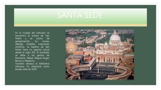 SANTA SEDE
En la Ciudad del Vaticano se
encuentra la tumba de San
Pedro y es centro de
peregrinación. Su museu
alberga notables creaciones
artísticas. La basílica de San
Pedro tiene un aspecto actual
desde el siglo XVI. El resultado
se debe a los genios de
Bramante, Rafael, Miguel Angel,
Bernini y Maderna.
Tambien destaca la biblioteca
Vaticana. Su soberanía como
Estado data de 1929.
 