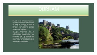DURHAM
Situado en la cima de una colina
rocosa que domina una curva del
río Wear, el conjunto lo forma la
catedral y sus edificios annexos
en el sur y el castillo en el norte.
Es de origen medieval.
Es un testimonio de la
importancia de las primeras
comunidades benedictinas y del
esplendor de la arquitectura
normanda. El castillo actualmente
forma parte de la Universidad de
Durham en Gran Bretaña.
 