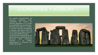 STONEHENGE Y AVEBURY
Son grupos impresionantes de
conjuntos megalíticos. Estan
constituídos por círculos de
menhires dispuestos en un orden
cuyo significado aún se desconoce.
Se erigió entre 3.100 a.C. y 1.100 a.
C. Son dos conjuntos: Stonegenge
y Averbury, este último está a 30
km. Al Norte del primero y tiene el
círculo más grande de Europa.
Los bloques de Stonehenge son de
piedra arenisca y piedras azules. Su
estructura tiene referencias
cósmicas y se celebra
popularmente el amanecer del
solsticio de verano.
 