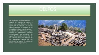 DELFOS
Se erigen en el monte Parnaso y
alberga el oráculo de Delfos a
través del cual hablaba el dios
Apolo. En el siglo VI a. C. era el
centro religioso y símbolo de la
unidad del antiguo mundo griego.
Sus partes son: el templo de Apolo
donde la sacerdotisa hablaba
transmitiendo las profecías de
Apolo. Tenemos también el altar de
los naturales de Quíos, el tesoro de
los atenienses, l’estoa de los
atenienses, el teatro, el estadio, el
tholos y el muro poligonal.
 