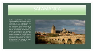 SALAMANCA
Ciudad arquitectónica de estilo
churrigueresco que también ejerció
influencia en la arquitectura de
latinoamerica en el siglo XVIII.
Sus elementos giran entorno a la
universidad que hacia el año 1250
era de las mejores de Europa. El
edificio universitario más antiguo
es la actual rectoría, hospital del
estudio. Sobre el río Tormes hay un
puente romano y junto a la catedral
vieja están los palacios de Salina y
de Monterrey. Sin olvidar su gran
plaza barroca del siglo XVIII
 
