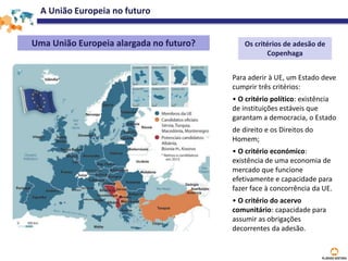 A União Europeia no futuro
Uma União Europeia alargada no futuro? Os critérios de adesão de
Copenhaga
Para aderir à UE, um Estado deve
cumprir três critérios:
• O critério político: existência
de instituições estáveis que
garantam a democracia, o Estado
de direito e os Direitos do
Homem;
• O critério económico:
existência de uma economia de
mercado que funcione
efetivamente e capacidade para
fazer face à concorrência da UE.
• O critério do acervo
comunitário: capacidade para
assumir as obrigações
decorrentes da adesão.
 