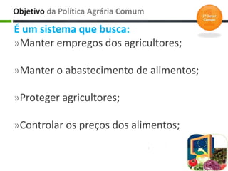 É um sistema que busca:
»Manter empregos dos agricultores;
»Manter o abastecimento de alimentos;
»Proteger agricultores;
»Controlar os preços dos alimentos;
Objetivo da Política Agrária Comum
 