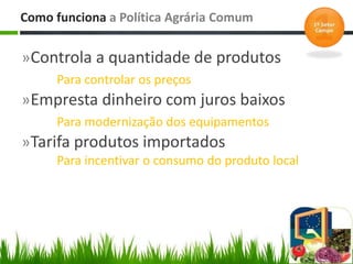»Controla a quantidade de produtos
Para controlar os preços
»Empresta dinheiro com juros baixos
Para modernização dos equipamentos
»Tarifa produtos importados
Para incentivar o consumo do produto local
Como funciona a Política Agrária Comum
 