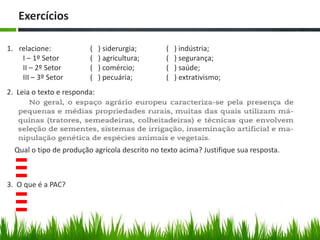 Exercícios
1. relacione:
I – 1º Setor
II – 2º Setor
III – 3º Setor
( ) siderurgia;
( ) agricultura;
( ) comércio;
( ) pecuária;
( ) indústria;
( ) segurança;
( ) saúde;
( ) extrativismo;
2. Leia o texto e responda:
Qual o tipo de produção agrícola descrito no texto acima? Justifique sua resposta.
3. O que é a PAC?
 