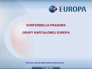 11 maja 2007 KONFERENCJA PRASOWA GRUPY KAPITAŁOWEJ EUROPA Warszawa, budynek Giełdy Papierów Wartościowych 