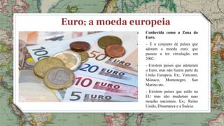 10
Euro; a moeda europeia
 Conhecida como a Zona do
Euro.
• – É o conjunto de países que
adotam a moeda euro, que
passou a ter circulação em
2002.
• - Existem países que adotaram
o Euro, mas não fazem parte da
União Europeia. Ex;. Vaticano,
Mônaco, Montenegro, San
Marino etc.
• - Existem países que estão na
EU mas não mudaram suas
moedas nacionais. Ex;. Reino
Unido, Dinamarca e a Suécia.
 