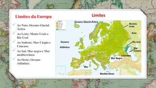 Limites da Europa
3
 Ao Note; Oceano Glacial
Ártico
 Ao Leste; Monte Urais e
Rio Ural
 Ao Sudeste; Mar Cáspio e
Cáucaso.
 Ao Sul; Mar negro e Mar
mediterrâneo
 Ao Oeste; Oceano
Atlântico.
 