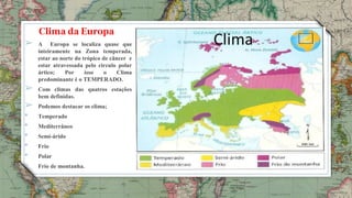 5
Clima da Europa
➢ A Europa se localiza quase que
inteiramente na Zona temperada,
estar ao norte do trópico de câncer e
estar atravessada pelo circulo polar
ártico; Por isso o Clima
predominante é o TEMPERADO.
➢ Com climas das quatros estações
bem definidas.
➢ Podemos destacar os clima;
• Temperado
• Mediterrâneo
• Semi-árido
• Frio
• Polar
• Frio de montanha.
 