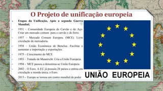 O Projeto de unificação europeia
 Etapas da Unificação, Após a segunda Guerra
Mundial;
• 1951 – Comunidade Europeia do Carvão e do Aço.
Criar um mercado comum para o carvão e do ferro.
• 1957 – Mercado Comum Europeu. (MCE). Livre
circulação de mercadoria.
• 1958 – União Econômica de Benelux. Facilitar e
aumentar a importação e exportações.
• 1973 – Crescimento do MCE.
• 1993 – Tratado de Maastricht. Cria a União Europeia.
• 1994 - MCE passou a denomina-se União Europeia.
• 2002 – O Euro. A EU já possuía 28 países e entrou em
circulação a moeda única, o Euro.
• 2015 - Europa se tornou um centro mundial de poder
9
 