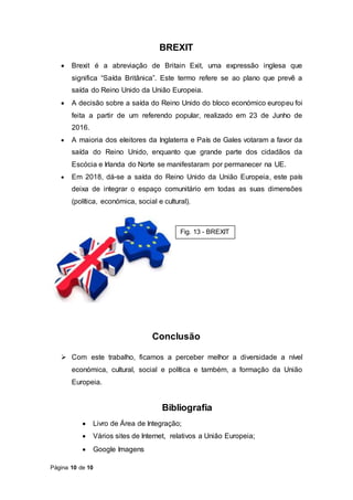 Página 10 de 10
BREXIT
 Brexit é a abreviação de Britain Exit, uma expressão inglesa que
significa “Saída Britânica”. Este termo refere se ao plano que prevê a
saída do Reino Unido da União Europeia.
 A decisão sobre a saída do Reino Unido do bloco económico europeu foi
feita a partir de um referendo popular, realizado em 23 de Junho de
2016.
 A maioria dos eleitores da Inglaterra e País de Gales votaram a favor da
saída do Reino Unido, enquanto que grande parte dos cidadãos da
Escócia e Irlanda do Norte se manifestaram por permanecer na UE.
 Em 2018, dá-se a saída do Reino Unido da União Europeia, este país
deixa de integrar o espaço comunitário em todas as suas dimensões
(política, económica, social e cultural).
Conclusão
 Com este trabalho, ficamos a perceber melhor a diversidade a nível
económica, cultural, social e política e também, a formação da União
Europeia.
Bibliografia
 Livro de Área de Integração;
 Vários sites de Internet, relativos a União Europeia;
 Google Imagens
Fig. 13 - BREXIT
 