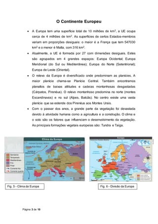 Página 3 de 10
O Continente Europeu
 A Europa tem uma superfície total de 10 milhões de km2, a UE ocupa
cerca de 4 milhões de km2. As superfícies de certos Estados-membros
variam em proporções desiguais: o maior é a França que tem 547030
km2 e o menor é Malta, com 316 km2.
 Atualmente, a UE é formada por 27 com dimensões desiguais. Estes
são agrupados em 4 grandes espaços: Europa Ocidental; Europa
Meridional (do Sul ou Mediterrânea); Europa do Norte (Setentrional);
Europa de Leste (Oriental).
 O relevo da Europa é diversificado onde predominam as planícies. A
maior planície chama-se Planície Central. Também encontramos
planaltos de baixas altitudes e cadeias montanhosas desgastadas
(Cárpatos, Pirenéus). O relevo montanhoso predomina no norte (montes
Escandinavos) e no sul (Alpes, Balcãs). No centro existe uma vasta
planície que se estende dos Pirenéus aos Montes Urais.
 Com o passar dos anos, a grande parte da vegetação foi devastada
devido á atividade humana como a agricultura e a construção. O clima e
o solo são os fatores que influenciam o desenvolvimento da vegetação.
As principais formações vegetais europeias são: Tundra e Taiga.
Fig. 5 - Clima da Europa Fig. 6 - Divisão da Europa
 