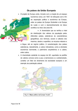 Página 4 de 10
Os países da União Europeia
 O projeto da Europa unida, iniciado com a criação de um espaço
económico único, em 1957, foi reforçado com o fim
da separação política e económica da Europa,
entre os países da Europa Ocidental e da Europa
de Leste e com o desmembramento do bloco
soviético no início dos anos 90.
 A diversidade que se verifica a nível
da distribuição dos valores da população pelos
diferentes países, estende-se às características
geográficas, eco nómicas, socais e culturais dos
mesmos, desde a superfície, os recursos naturais e
a língua, até ao regime político. A caracterização dos países
estende-se, naturalmente, a outros indicadores, como a atividade
económica dominante, o património arquitetónico e a cultura,
entre outros.
 A diversidade existente no espaço da UE, suportada na partilha
de valores comuns como a paz, a democracia e a solidariedade,
constitui um fator de dinamismo da sociedade europeia e um
exemplo de coabitação cultural.
Fig. 9 - Mapa político da Europa "mudo"
 