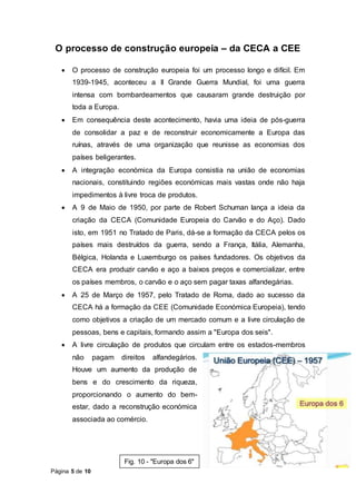 Página 5 de 10
O processo de construção europeia – da CECA a CEE
 O processo de construção europeia foi um processo longo e difícil. Em
1939-1945, aconteceu a II Grande Guerra Mundial, foi uma guerra
intensa com bombardeamentos que causaram grande destruição por
toda a Europa.
 Em consequência deste acontecimento, havia uma ideia de pós-guerra
de consolidar a paz e de reconstruir economicamente a Europa das
ruínas, através de uma organização que reunisse as economias dos
países beligerantes.
 A integração económica da Europa consistia na união de economias
nacionais, constituindo regiões económicas mais vastas onde não haja
impedimentos à livre troca de produtos.
 A 9 de Maio de 1950, por parte de Robert Schuman lança a ideia da
criação da CECA (Comunidade Europeia do Carvão e do Aço). Dado
isto, em 1951 no Tratado de Paris, dá-se a formação da CECA pelos os
países mais destruídos da guerra, sendo a França, Itália, Alemanha,
Bélgica, Holanda e Luxemburgo os países fundadores. Os objetivos da
CECA era produzir carvão e aço a baixos preços e comercializar, entre
os países membros, o carvão e o aço sem pagar taxas alfandegárias.
 A 25 de Março de 1957, pelo Tratado de Roma, dado ao sucesso da
CECA há a formação da CEE (Comunidade Económica Europeia), tendo
como objetivos a criação de um mercado comum e a livre circulação de
pessoas, bens e capitais, formando assim a "Europa dos seis".
 A livre circulação de produtos que circulam entre os estados-membros
não pagam direitos alfandegários.
Houve um aumento da produção de
bens e do crescimento da riqueza,
proporcionando o aumento do bem-
estar, dado a reconstrução económica
associada ao comércio.
Fig. 10 - "Europa dos 6"
 