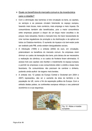 Página 8 de 10
 Quais os benefíciosdo mercado comum e da moedaúnica
para o cidadão?
 Com a eliminação das barreiras à livre circulação os bens, os capitais,
os serviços e as pessoas circulam livremente no espaço europeu,
havendo mais trocas, mais comércio, mais emprego e mais riqueza. Os
consumidores também são beneficiados, pois a maior concorrência
entre empresas passam a dispor de um leque maior escolhas e de
preços mais reduzidos. Sendo o mercado livre, há maior necessidade de
criar normas reguladoras da produção e da distribuição e de aplicar em
todos os Estados-membros. O aumento da riqueza e do bem-estar pode
ser avaliado pelo PIB, ainda existem desigualdades sociais.
 A introdução (1999) e a entrada (2002) do euro, em circulação,
potencializam os benefícios do mercado comum. As empresas viram
diminuir os custos de transação dos bens, pois deixou de ser necessária
a realização de câmbios, e os custos de fronteira foram eliminados. O
acesso livre aos capitais veio facilitar o investimento no espaço europeu
e permitir às empresas e aos consumidores obter o crédito a taxas mais
favoráveis. Os consumidores não precisam de cambiar o dinheiro,
podendo ainda usufruir de viagens mais baratas.
 A entrada dos 12 países da Europa Central e Ocidental (em 2004 e
2007) representou, não só o aumento da área do território e da
população da UE, como o fim da separação política da Europa. Com a
entrada destes países, os continentes europeus reforçou o seu potencial
económico e a sua segurança.
Fig. 12 - Notas e moedas
europeias
 