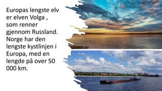 Europas lengste elv
er elven Volga ,
som renner
gjennom Russland.
Norge har den
lengste kystlinjen i
Europa, med en
lengde på over 50
000 km.
 