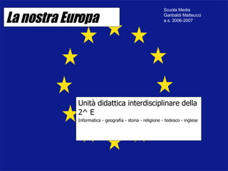 La nostra Europa Unità didattica interdisciplinare della 2^ E Informatica - geografia - storia - religione - tedesco - inglese Scuola Media Garibaldi Matteucci  a.s. 2006-2007 