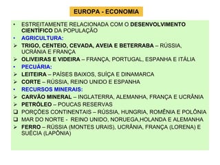 EUROPA - ECONOMIA ESTREITAMENTE RELACIONADA COM O  DESENVOLVIMENTO CIENTÍFICO  DA POPULAÇÃO AGRICULTURA:   TRIGO, CENTEIO, CEVADA, AVEIA E BETERRABA  – RÚSSIA, UCRÁNIA E FRANÇA OLIVEIRAS E VIDEIRA  – FRANÇA, PORTUGAL, ESPANHA E ITÁLIA PECUÁRIA:  LEITEIRA  – PAÍSES BAIXOS, SUÍÇA E DINAMARCA CORTE  – RÚSSIA, REINO UNIDO E ESPANHA RECURSOS MINERAIS: CARVÃO MINERAL  – INGLATERRA, ALEMANHA, FRANÇA E UCRÂNIA PETRÓLEO  – POUCAS RESERVAS PORÇÕES CONTINENTAIS – RÚSSIA, HUNGRIA, ROMÊNIA E POLÔNIA MAR DO NORTE -  REINO UNIDO, NORUEGA,HOLANDA E ALEMANHA FERRO  – RÚSSIA (MONTES URAIS), UCRÂNIA, FRANÇA (LORENA) E SUÉCIA (LAPÔNIA) 
