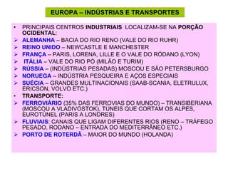 EUROPA – INDÚSTRIAS E TRANSPORTES PRINCIPAIS CENTROS  INDUSTRIAIS  LOCALIZAM-SE NA  PORÇÃO OCIDENTAL : ALEMANHA  – BACIA DO RIO RENO (VALE DO RIO RUHR) REINO UNIDO  – NEWCASTLE E MANCHESTER FRANÇA  – PARIS, LORENA, LILLE E O VALE DO RÓDANO (LYON) ITÁLIA  – VALE DO RIO PÓ (MILÃO E TURIM) RÚSSIA  – (INDÚSTRIAS PESADAS) MOSCOU E SÃO PETERSBURGO  NORUEGA  – INDÚSTRIA PESQUEIRA E AÇOS ESPECIAIS SUÉCIA  – GRANDES MULTINACIONAIS (SAAB-SCANIA, ELETRULUX, ERICSON, VOLVO ETC.) TRANSPORTE: FERROVIÁRIO  (35% DAS FERROVIAS DO MUNDO) – TRANSIBERIANA (MOSCOU A VLADIVOSTOK), TÚNEIS QUE CORTAM OS ALPES, EUROTÚNEL (PARIS A LONDRES) FLUVIAIS : CANAIS QUE LIGAM DIFERENTES RIOS (RENO – TRÁFEGO PESADO, RODANO – ENTRADA DO MEDITERRÂNEO ETC.) PORTO DE ROTERDÃ  – MAIOR DO MUNDO (HOLANDA) 