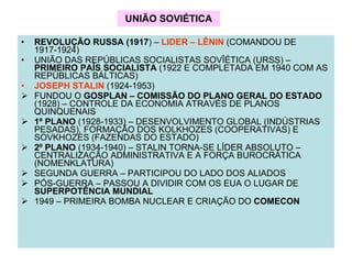 UNIÃO SOVIÉTICA REVOLUÇÃO RUSSA (1917 ) –  LIDER – LÊNIN  (COMANDOU DE 1917-1924) UNIÃO DAS REPÚBLICAS SOCIALISTAS SOVÎÉTICA (URSS) –  PRIMEIRO PAÍS SOCIALISTA  (1922 E COMPLETADA EM 1940 COM AS REPÚBLICAS BÁLTICAS) JOSEPH STALIN  (1924-1953) FUNDOU O  GOSPLAN – COMISSÃO DO PLANO GERAL DO ESTADO  (1928) – CONTROLE DA ECONOMIA ATRAVÉS DE PLANOS QUINQUENAIS 1º PLANO  (1928-1933) – DESENVOLVIMENTO GLOBAL (INDÚSTRIAS PESADAS), FORMAÇÃO DOS KOLKHOZES (COOPERATIVAS) E SOVKHOZES (FAZENDAS DO ESTADO) 2º PLANO  (1934-1940) – STALIN TORNA-SE LÍDER ABSOLUTO – CENTRALIZAÇÃO ADMINISTRATIVA E A FORÇA BUROCRÁTICA (NOMENKLATURA) SEGUNDA GUERRA – PARTICIPOU DO LADO DOS ALIADOS PÓS-GUERRA – PASSOU A DIVIDIR COM OS EUA O LUGAR DE  SUPERPOTÊNCIA MUNDIAL 1949 – PRIMEIRA BOMBA NUCLEAR E CRIAÇÃO DO  COMECON 