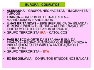 ALEMANHA  – GRUPOS NEONAZISTAS – IMIGRANTES TURCOS FRANÇA  – GRUPOS DE ULTRADIREITA – MARROQUINOS E ARGELINOS ILHAS BRITÂNICAS  – EIRE (REPÚBLICA DA IRLANDA)  X  REINO UNIDO – OBJETIVO – REUNIFICAÇÃO DO EIRE COM ULSTER (IRLANDA DO NORTE) GRUPO TERRORISTA  IRA  – CATÓLICOS PAÍS BASCO  (NORTE DA ESPANHA E SUL DA FRANÇA) – REGIÃO AUTÔNOMA QUE REINVINDICA A INDEPENDÊNCIA DO PAÍS E A UNIFICAÇÃO DO TERRITÓRIO GRUPO TERRORISTA –  ETA EX-IUGOSLÁVIA  – CONFLITOS ÉTNICOS NOS BALCÃS EUROPA - CONFLITOS 
