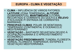 EUROPA - CLIMA E VEGETAÇÃO CLIMA  – INFLUÊNCIA DE VÁRIOS FATORES:  LATITUDE  (ZONA TEMPERADA),  ALTITUDE  (DOBRAMENTOS),  MARITIMIDADE  (LITORAL RECORTADO E CORRENTE DO GOLFO) E  RELEVO  (FACILIDADE P/ ENTRADA DE CORRENTES MARINHAS) PRINCIPAIS CLIMAS : POLAR; DE MONTANHA; TEMPERADO (CONTINENTAL E OCEÂNICO) E MEDITERRÂNEO VEGETAÇÃO  – BASTANTE DEVASTADA DEVIDO À OCUPAÇÃO HUMANA E O APROVEITAMENTO ECONÔMICO VEGETAÇÃO PREDOMINANTE : TUNDRA; FLORESTA BOREAL; FLORESTA TEMPERADA; ESTEPES E VEGETAÇÃO MEDITERRÂNEA 