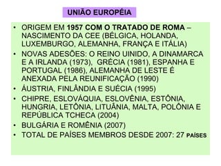 UNIÃO EUROPÉIA ORIGEM EM  1957 COM O TRATADO DE ROMA  – NASCIMENTO DA CEE (BÉLGICA, HOLANDA, LUXEMBURGO, ALEMANHA, FRANÇA E ITÁLIA) NOVAS ADESÕES: O REINO UINIDO, A DINAMARCA E A IRLANDA (1973),  GRÉCIA (1981), ESPANHA E PORTUGAL (1986), ALEMANHA DE LESTE É ANEXADA PELA REUNIFICAÇÃO (1990) ÁUSTRIA, FINLÂNDIA E SUÉCIA (1995) CHIPRE, ESLOVÁQUIA, ESLOVÊNIA, ESTÔNIA, HUNGRIA, LETÔNIA, LITUÂNIA, MALTA, POLÔNIA E REPÚBLICA TCHECA (2004) BULGÁRIA E ROMÊNIA (2007) TOTAL DE PAÍSES MEMBROS DESDE 2007: 27  PAÍSES 