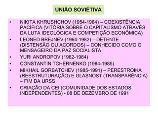 UNIÃO SOVIÉTIVA NIKITA KHRUSHCHOV (1954-1964) – COEXISTÊNCIA PACÍFICA (VITÓRIA SOBRE O CAPITALISMO ATRAVÉS DA LUTA IDEOLÓGICA E COMPETIÇÃO ECONÔMICA) LEONED BREJNEV (1964-1982) – DETENTE (DISTENSÃO OU ACORDOS) – CONHECIDO COMO O MENSAGEIRO DA PAZ SOCIALISTA  YURI ANDROPOV (1982-1984) CONSTANTIN TCHERNENKO (1984-1985) MIKHAIL GORBATCHEV (1985-1991) – PERESTROIKA (REESTRUTURAÇÃO) E GLASNOST (TRANSPARÊNCIA) – FIM DA URSS CRIAÇÃO DA CEI (COMUNIDADE DOS ESTADOS INDEPENDENTES) - 08 DE DEZEMBRO DE 1991 