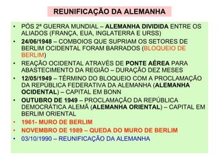 REUNIFICAÇÃO DA ALEMANHA PÓS 2ª GUERRA MUNDIAL –  ALEMANHA DIVIDIDA  ENTRE OS ALIADOS (FRANÇA, EUA, INGLATERRA E URSS) 24/06/1948  – COMBOIOS QUE SUPRIAM OS SETORES DE BERLIM OCIDENTAL FORAM BARRADOS ( BLOQUEIO DE BERLIM ) REAÇÃO OCIDENTAL ATRAVÉS DE  PONTE AÉREA  PARA ABASTECIMENTO DA REGIÃO – DURAÇÃO DEZ MESES 12/05/1949  – TÉRMINO DO BLOQUEIO COM A PROCLAMAÇÃO DA REPÚBLICA FEDERATIVA DA ALEMANHA ( ALEMANHA OCIDENTAL ) – CAPITAL EM BONN OUTUBRO DE 1949  – PROCLAMAÇÃO DA REPÚBLICA DEMOCRÁTICA ALEMÃ ( ALEMANHA ORIENTAL ) – CAPITAL EM BERLIM ORIENTAL 1961- MURO DE BERLIM NOVEMBRO DE 1989 – QUEDA DO MURO DE BERLIM 03/10/1990 – REUNIFICAÇÃO DA ALEMANHA 