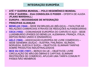 INTEGRAÇÃO EUROPÉIA ATÉ 1ª GUERRA MUNDIAL – POLO HEGEMÔNICO MUNDIAL PÓS 2º GUERRA  –  EUA CONSOLIDA O PODER  – OFERTA DE AJUDA ( PLANO MARSHALL ) EUROPA – NECESSIDADE DE INTEGRAÇÃO PRINCIPAIS ALIANÇAS : BENELUX (1944)  – SEDE EM BRUXELAS (BÉLGICA) – FACILITAR AS RELAÇÕES COMERCIAIS ATRAVÉS DE REDUÇÕES ALFANDEGÁRIAS CECA (1952)  – COMUNIDADE EUROPÉIA DO CARVÃO E AÇO – SEDE LUXEMBURGO (PAÍSES DO BENELUX, ALEMANHA, FRANÇA, ITÁLIA, DEPOIS REINO UNIDO E DINAMARCA) AELC (1960)  – ASSOCIAÇÃO EUROPÉIA DE LIVRE COMÉRCIO) – SEDE GENEBRA (SUÍÇA) – ÁUSTRIA, FINLÂNDIA, ISLÂNDIA, NORUEGA, SUÉCIA E SUÍÇA – OBJETIVOS: ELIMINAR TARIFAS SOBRE PRODUTOS INDUSTRIALIZADOS MCE OU CEE (1957)  – BERÇO DA UE – OBJETIVOS: LIVRE CIRCULAÇÃO DE MÃO-DE-OBRAS E CAPITAIS, ELIMINAR RESTRIÇÕES DE COMÉRCIO, APLICAR UMA TARIFA COMUM P/ PAÍSES NÃO MEMBROS 