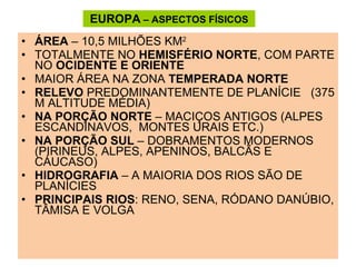 EUROPA  – ASPECTOS FÍSICOS ÁREA  – 10,5 MILHÕES KM 2  TOTALMENTE NO  HEMISFÉRIO NORTE , COM PARTE NO  OCIDENTE E ORIENTE MAIOR ÁREA NA ZONA  TEMPERADA NORTE RELEVO  PREDOMINANTEMENTE DE PLANÍCIE  (375 M ALTITUDE MÉDIA) NA PORÇÃO NORTE  – MACIÇOS ANTIGOS (ALPES ESCANDINAVOS,  MONTES URAIS ETC.) NA PORÇÃO SUL  – DOBRAMENTOS MODERNOS (PIRINEUS, ALPES, APENINOS, BALCÃS E CÁUCASO) HIDROGRAFIA  – A MAIORIA DOS RIOS SÃO DE PLANÍCIES PRINCIPAIS RIOS : RENO, SENA, RÓDANO DANÚBIO, TÂMISA E VOLGA 