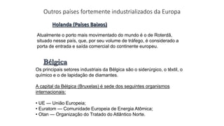 Outros países fortemente industrializados da Europa
Holanda (Países Baixos)
Atualmente o porto mais movimentado do mundo é o de Roterdã,
situado nesse país, que, por seu volume de tráfego, é considerado a
porta de entrada e saída comercial do continente europeu.
Bélgica
Os principais setores industriais da Bélgica são o siderúrgico, o têxtil, o
químico e o de lapidação de diamantes.
A capital da Bélgica (Bruxelas) é sede dos seguintes organismos
internacionais:
• UE — União Europeia;
• Euratom — Comunidade Europeia de Energia Atômica;
• Otan — Organização do Tratado do Atlântico Norte.
 