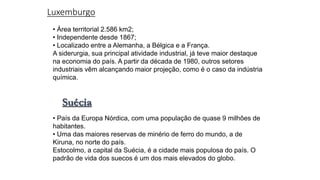 Luxemburgo
• Área territorial 2.586 km2;
• Independente desde 1867;
• Localizado entre a Alemanha, a Bélgica e a França.
A siderurgia, sua principal atividade industrial, já teve maior destaque
na economia do país. A partir da década de 1980, outros setores
industriais vêm alcançando maior projeção, como é o caso da indústria
química.
Suécia
• País da Europa Nórdica, com uma população de quase 9 milhões de
habitantes.
• Uma das maiores reservas de minério de ferro do mundo, a de
Kiruna, no norte do país.
Estocolmo, a capital da Suécia, é a cidade mais populosa do país. O
padrão de vida dos suecos é um dos mais elevados do globo.
 