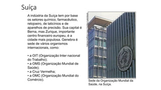 Suíça
A indústria da Suíça tem por base
os setores químico, farmacêutico,
relojoeiro, de laticínios e de
aparelhos de precisão. Sua capital é
Berna, mas Zurique, importante
centro financeiro europeu, é a
cidade mais populosa. Genebra é
sede de vários organismos
internacionais, como:
• a OIT (Organização Inter nacional
do Trabalho);
• a OMS (Organização Mundial de
Saúde);
• a Cruz Vermelha;
• a OMC (Organização Mundial do
Comércio). Sede da Organização Mundial da
Saúde, na Suíça.
Fabrice
Coffrini
/
epa
/
Corbis
/
LatinStock
 