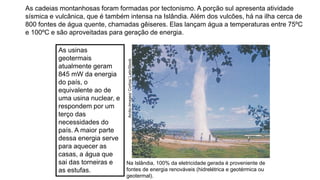 As cadeias montanhosas foram formadas por tectonismo. A porção sul apresenta atividade
sísmica e vulcânica, que é também intensa na Islândia. Além dos vulcões, há na ilha cerca de
800 fontes de água quente, chamadas gêiseres. Elas lançam água a temperaturas entre 75ºC
e 100ºC e são aproveitadas para geração de energia.
Na Islândia, 100% da eletricidade gerada é proveniente de
fontes de energia renováveis (hidrelétrica e geotérmica ou
geotermal).
Arctic-Images/
Corbis/
LatinStock
As usinas
geotermais
atualmente geram
845 mW da energia
do país, o
equivalente ao de
uma usina nuclear, e
respondem por um
terço das
necessidades do
país. A maior parte
dessa energia serve
para aquecer as
casas, a água que
sai das torneiras e
as estufas.
 