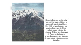 CEDOC
O monte Branco, na fronteira
entre a França e a Itália, é o
ponto culminante dos Alpes.
Em 1965 foi aberto sobre ele
um túnel de mais de 11 mil
metros para o trânsito de
veículos. O túnel tem duas vias
de 7 metros de largura,
ar-condicionado e um sistema
de controle de tráfego por meio
de radar.
 