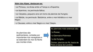 Além dos Alpes, destacam-se:
• os Pirineus, na divisa entre a França e a Espanha;
• os Apeninos, na península Itálica;
• os Cárpatos, pequeno arco em torno da planície da Hungria;
• os Bálcãs, na península Balcânica, entre o mar Adriático e o mar
Negro;
• o Cáucaso, entre o mar Negro e o mar Cáspio.
As planícies mais extensas são:
• a Russa;
• a Germano-Polonesa
• a da Hungria.
Outras: planície do Pó, bacia de
Paris e bacia de Londres.
As planícies são
sedimentares, cortadas por
importantes rios navegáveis e
se estendem do mar do Norte
aos montes Urais.
 