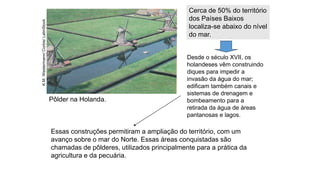 Pôlder na Holanda.
K.M.
Westermann/
Corbis/
LatinStock
Essas construções permitiram a ampliação do território, com um
avanço sobre o mar do Norte. Essas áreas conquistadas são
chamadas de pôlderes, utilizados principalmente para a prática da
agricultura e da pecuária.
Cerca de 50% do território
dos Países Baixos
localiza-se abaixo do nível
do mar.
Desde o século XVII, os
holandeses vêm construindo
diques para impedir a
invasão da água do mar;
edificam também canais e
sistemas de drenagem e
bombeamento para a
retirada da água de áreas
pantanosas e lagos.
 