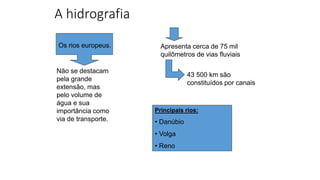 A hidrografia
Não se destacam
pela grande
extensão, mas
pelo volume de
água e sua
importância como
via de transporte.
Apresenta cerca de 75 mil
quilômetros de vias fluviais
43 500 km são
constituídos por canais
Principais rios:
• Danúbio
• Volga
• Reno
Os rios europeus.
 
