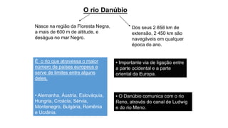 O rio Danúbio
Nasce na região da Floresta Negra,
a mais de 600 m de altitude, e
deságua no mar Negro.
É o rio que atravessa o maior
número de países europeus e
serve de limites entre alguns
deles.
• Alemanha, Áustria, Eslováquia,
Hungria, Croácia, Sérvia,
Montenegro, Bulgária, Romênia
e Ucrânia.
• Importante via de ligação entre
a parte ocidental e a parte
oriental da Europa.
• O Danúbio comunica com o rio
Reno, através do canal de Ludwig
e do rio Meno.
Dos seus 2 858 km de
extensão, 2 450 km são
navegáveis em qualquer
época do ano.
 