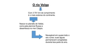 O rio Volga
Com 3 701 km de comprimento
é o mais extenso do continente.
Nasce no planalto de Valdai,
corre pela planície Russa e
desemboca no mar Cáspio.
Navegável em quase todo o
seu curso; suas águas
permanecem congeladas
durante boa parte do ano.
 