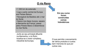 O rio Reno
• 1 350 km de extensão
• Liga a parte central da Europa
aos Países Baixos
Junto ao seu principal afluente
na Alemanha, o rio Ruhr,
localiza-se o maior complexo
industrial da Europa.
• Nasce nos Alpes Suíços, separa
a Alemanha da França, passa
pelos Países Baixo e desemboca
no mar Norte.
• Navegável da Basileia até o mar
do Norte
O que permite o escoamento
de vários produtos a custos
bem menores do que por
outras vias.
Em seu curso
foram
construídas
usinas
hidrelétricas
 