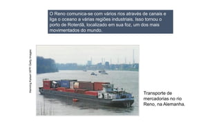 Transporte de
mercadorias no rio
Reno, na Alemanha.
O Reno comunica-se com vários rios através de canais e
liga o oceano a várias regiões industriais. Isso tornou o
porto de Roterdã, localizado em sua foz, um dos mais
movimentados do mundo.
Henning
Kaiser/
AFP/
Getty
Images
 