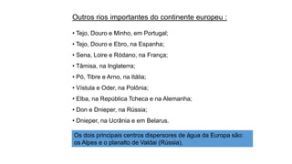 Outros rios importantes do continente europeu :
• Tejo, Douro e Minho, em Portugal;
• Tejo, Douro e Ebro, na Espanha;
• Sena, Loire e Ródano, na França;
• Tâmisa, na Inglaterra;
• Pó, Tibre e Arno, na Itália;
• Vístula e Oder, na Polônia;
• Elba, na República Tcheca e na Alemanha;
• Don e Dnieper, na Rússia;
• Dnieper, na Ucrânia e em Belarus.
Os dois principais centros dispersores de água da Europa são:
os Alpes e o planalto de Valdai (Rússia).
 
