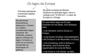 Os lagos da Europa
A Europa apresenta
numerosas regiões
lacustres.
Na parte europeia da Rússia,
localizam-se grandes lagos, como o
Ládoga (com 18 200 km², o maior da
Europa) e o Onega.
Os mais belos lagos da Europa
localizam-se nos Alpes, com destaque
para:
• o de Genebra, entre a Suíça e a
França;
• o dos Quatro Cantões (Vierwaldstatter),
o de Zurique e o de Neuchatel, na Suíça;
• o de Constança, entre a Suíça e a
Alemanha, que funciona como
regularizador do curso do Reno;
• o de Como e o de Garda, na Itália.
Na península
Escandinava,
aparecem o Venern
e o Vattern,
considerados lagos
residuais. Na
Finlândia, existem
alguns milhares de
lagos, formados a
partir de processos
resultantes da
escavação de
gelerias.
 