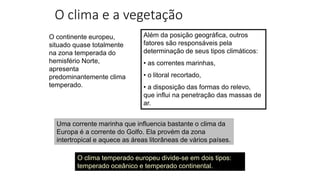 O clima e a vegetação
O continente europeu,
situado quase totalmente
na zona temperada do
hemisfério Norte,
apresenta
predominantemente clima
temperado.
Além da posição geográfica, outros
fatores são responsáveis pela
determinação de seus tipos climáticos:
• as correntes marinhas,
• o litoral recortado,
• a disposição das formas do relevo,
que influi na penetração das massas de
ar.
Uma corrente marinha que influencia bastante o clima da
Europa é a corrente do Golfo. Ela provém da zona
intertropical e aquece as áreas litorâneas de vários países.
O clima temperado europeu divide-se em dois tipos:
temperado oceânico e temperado continental.
 