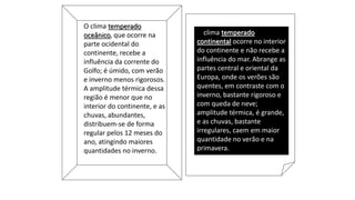 O clima temperado
oceânico, que ocorre na
parte ocidental do
continente, recebe a
influência da corrente do
Golfo; é úmido, com verão
e inverno menos rigorosos.
A amplitude térmica dessa
região é menor que no
interior do continente, e as
chuvas, abundantes,
distribuem-se de forma
regular pelos 12 meses do
ano, atingindo maiores
quantidades no inverno.
O clima temperado
continental ocorre no interior
do continente e não recebe a
influência do mar. Abrange as
partes central e oriental da
Europa, onde os verões são
quentes, em contraste com o
inverno, bastante rigoroso e
com queda de neve;
amplitude térmica, é grande,
e as chuvas, bastante
irregulares, caem em maior
quantidade no verão e na
primavera.
 