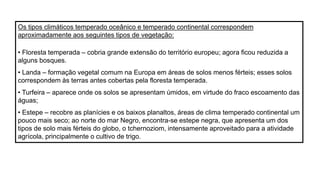 Os tipos climáticos temperado oceânico e temperado continental correspondem
aproximadamente aos seguintes tipos de vegetação:
• Floresta temperada – cobria grande extensão do território europeu; agora ficou reduzida a
alguns bosques.
• Landa – formação vegetal comum na Europa em áreas de solos menos férteis; esses solos
correspondem às terras antes cobertas pela floresta temperada.
• Turfeira – aparece onde os solos se apresentam úmidos, em virtude do fraco escoamento das
águas;
• Estepe – recobre as planícies e os baixos planaltos, áreas de clima temperado continental um
pouco mais seco; ao norte do mar Negro, encontra-se estepe negra, que apresenta um dos
tipos de solo mais férteis do globo, o tchernoziom, intensamente aproveitado para a atividade
agrícola, principalmente o cultivo de trigo.
 