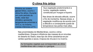 O clima frio ártico
Próximo ao oceano
glacial Ártico, ocorre o
clima frio ártico. Durante
um curto período do
verão, esse tipo
climático apresenta
temperaturas próximas a
10°C e, no inverno,
médias inferiores a 0°C.
Sua vegetação predominante é a
tundra, vegetação rasteira
constituída por musgos e líquens.
Nas áreas de elevada altitude, ocorre
o frio de montanha. Nessas áreas, a
vegetação modifica-se de acordo com
a altitude e a conseqüente queda de
temperatura nas partes mais altas.
Nas proximidades do Mediterrâneo, ocorre o clima
mediterrâneo. Graças à influência das massas de ar oriundas
do deserto do Saara, esse tipo de clima caracteriza-se por
verões quentes e secos. A época de chuvas é no inverno.
As formações vegetais que correspondem ao clima
mediterrâneo são o maqui e o garrigue.
 