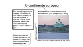 O continente europeu
Helsinki, capital da Finlândia, na costa do mar Báltico.
Com uma área de pouco
mais de 10 milhões de
quilômetros quadrados,
que corresponde a
apenas 7% das terras
emersas, a Europa é
uma das menores
porções continentais do
globo.
Estende-se do oceano Atlântico aos
montes Urais (que o separam da Ásia).
Gavin
Hellier/
Robert
Harding
World
Imagery/
Corbis/
LatinStock
Diferentemente dos
outros continentes, as
terras da Europa não
estão distribuídas de
forma compacta.
 